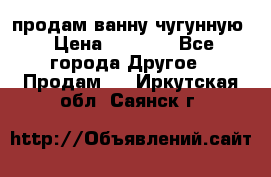  продам ванну чугунную › Цена ­ 7 000 - Все города Другое » Продам   . Иркутская обл.,Саянск г.